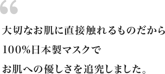 大切なお肌に直接触れるものだから100%日本製マスクでお肌への優しさを追究しました。