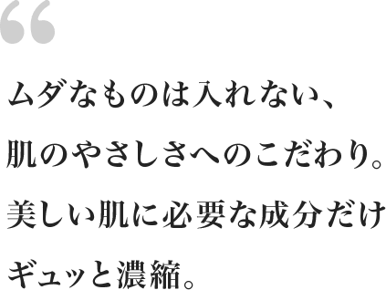 ムダなものは入れない、肌のやさしさへのこだわり。美しい肌に必要な成分だけギュッと濃縮。